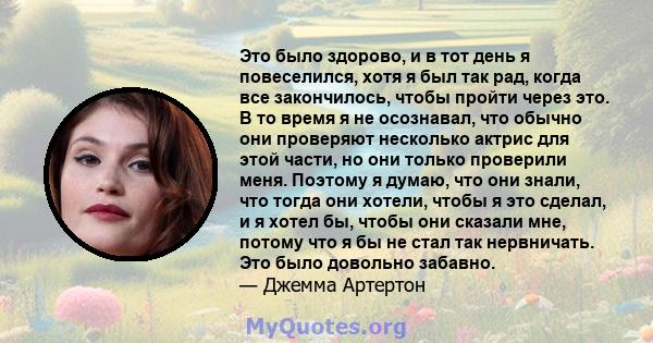 Это было здорово, и в тот день я повеселился, хотя я был так рад, когда все закончилось, чтобы пройти через это. В то время я не осознавал, что обычно они проверяют несколько актрис для этой части, но они только