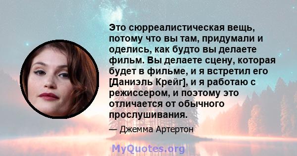 Это сюрреалистическая вещь, потому что вы там, придумали и оделись, как будто вы делаете фильм. Вы делаете сцену, которая будет в фильме, и я встретил его [Даниэль Крейг], и я работаю с режиссером, и поэтому это