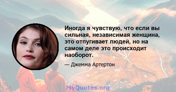 Иногда я чувствую, что если вы сильная, независимая женщина, это отпугивает людей, но на самом деле это происходит наоборот.