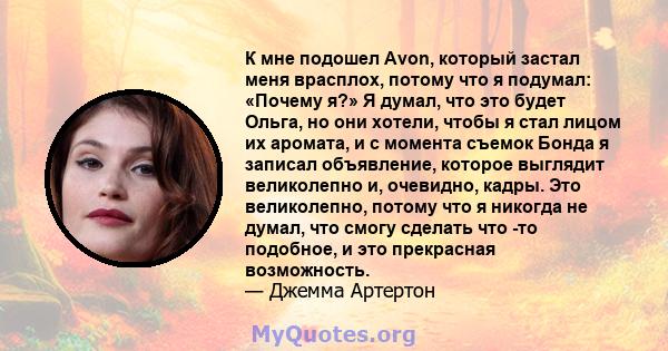 К мне подошел Avon, который застал меня врасплох, потому что я подумал: «Почему я?» Я думал, что это будет Ольга, но они хотели, чтобы я стал лицом их аромата, и с момента съемок Бонда я записал объявление, которое