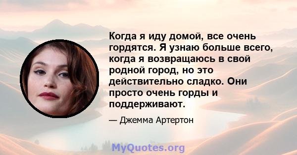 Когда я иду домой, все очень гордятся. Я узнаю больше всего, когда я возвращаюсь в свой родной город, но это действительно сладко. Они просто очень горды и поддерживают.