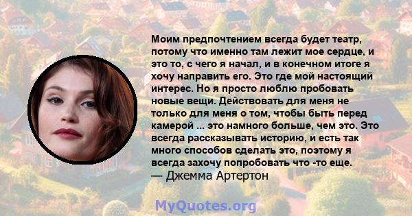 Моим предпочтением всегда будет театр, потому что именно там лежит мое сердце, и это то, с чего я начал, и в конечном итоге я хочу направить его. Это где мой настоящий интерес. Но я просто люблю пробовать новые вещи.