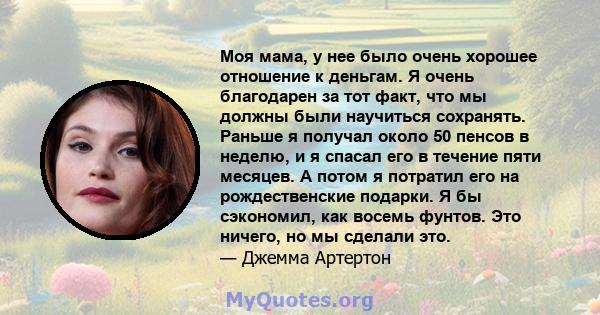 Моя мама, у нее было очень хорошее отношение к деньгам. Я очень благодарен за тот факт, что мы должны были научиться сохранять. Раньше я получал около 50 пенсов в неделю, и я спасал его в течение пяти месяцев. А потом я 