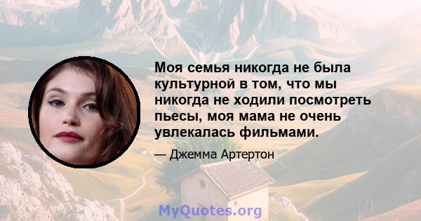 Моя семья никогда не была культурной в том, что мы никогда не ходили посмотреть пьесы, моя мама не очень увлекалась фильмами.