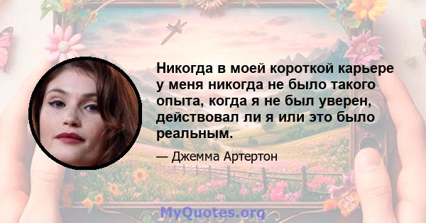 Никогда в моей короткой карьере у меня никогда не было такого опыта, когда я не был уверен, действовал ли я или это было реальным.