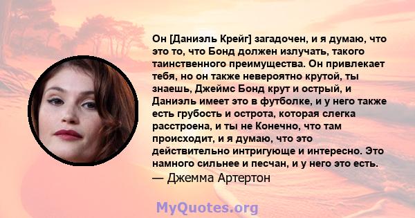 Он [Даниэль Крейг] загадочен, и я думаю, что это то, что Бонд должен излучать, такого таинственного преимущества. Он привлекает тебя, но он также невероятно крутой, ты знаешь, Джеймс Бонд крут и острый, и Даниэль имеет