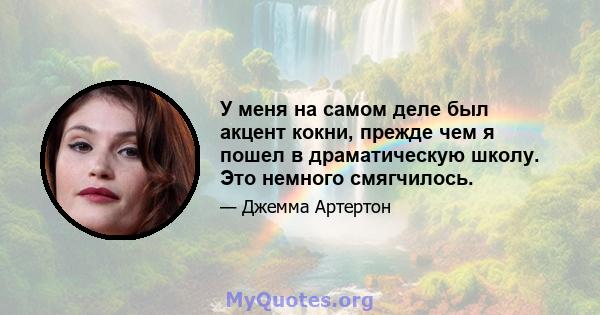 У меня на самом деле был акцент кокни, прежде чем я пошел в драматическую школу. Это немного смягчилось.