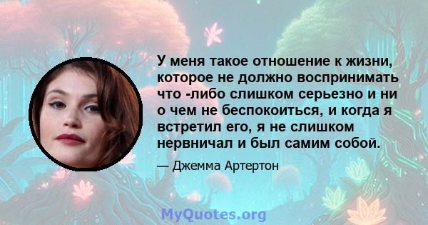 У меня такое отношение к жизни, которое не должно воспринимать что -либо слишком серьезно и ни о чем не беспокоиться, и когда я встретил его, я не слишком нервничал и был самим собой.