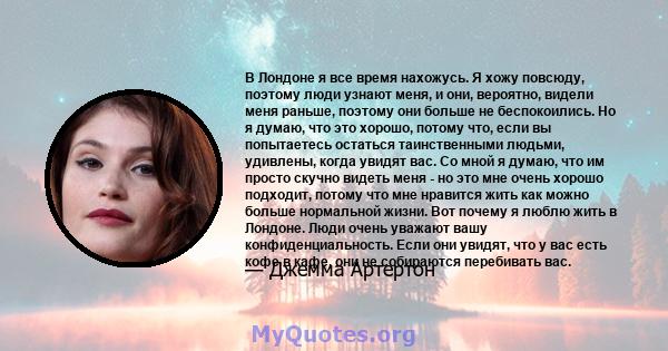 В Лондоне я все время нахожусь. Я хожу повсюду, поэтому люди узнают меня, и они, вероятно, видели меня раньше, поэтому они больше не беспокоились. Но я думаю, что это хорошо, потому что, если вы попытаетесь остаться