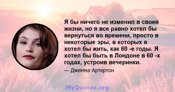 Я бы ничего не изменил в своей жизни, но я все равно хотел бы вернуться во времени, просто в некоторые эры, в которых я хотел бы жить, как 60 -е годы. Я хотел бы быть в Лондоне в 60 -х годах, устроив вечеринки.