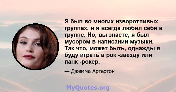 Я был во многих изворотливых группах, и я всегда любил себя в группе. Но, вы знаете, я был мусором в написании музыки. Так что, может быть, однажды я буду играть в рок -звезду или панк -рокер.