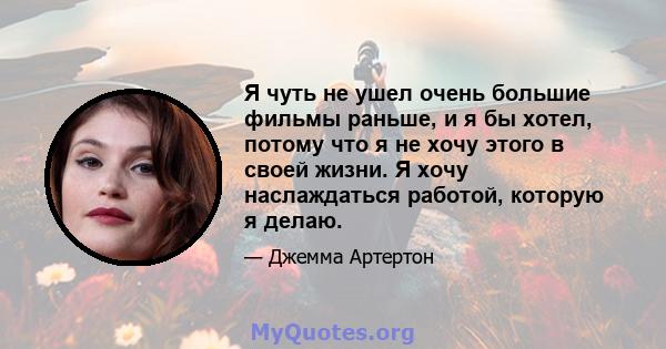 Я чуть не ушел очень большие фильмы раньше, и я бы хотел, потому что я не хочу этого в своей жизни. Я хочу наслаждаться работой, которую я делаю.