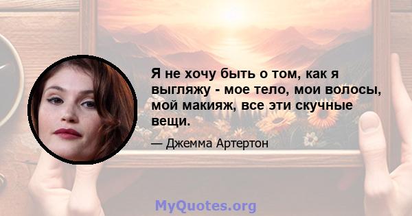 Я не хочу быть о том, как я выгляжу - мое тело, мои волосы, мой макияж, все эти скучные вещи.