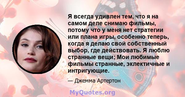 Я всегда удивлен тем, что я на самом деле снимаю фильмы, потому что у меня нет стратегии или плана игры, особенно теперь, когда я делаю свой собственный выбор, где действовать. Я люблю странные вещи; Мои любимые фильмы