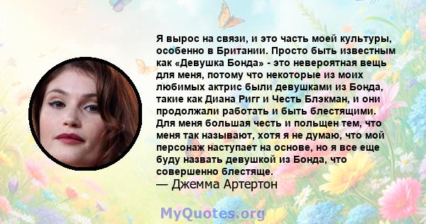 Я вырос на связи, и это часть моей культуры, особенно в Британии. Просто быть известным как «Девушка Бонда» - это невероятная вещь для меня, потому что некоторые из моих любимых актрис были девушками из Бонда, такие как 