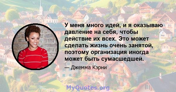 У меня много идей, и я оказываю давление на себя, чтобы действие их всех. Это может сделать жизнь очень занятой, поэтому организация иногда может быть сумасшедшей.