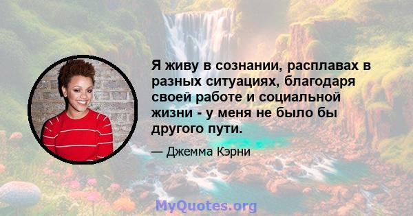 Я живу в сознании, расплавах в разных ситуациях, благодаря своей работе и социальной жизни - у меня не было бы другого пути.