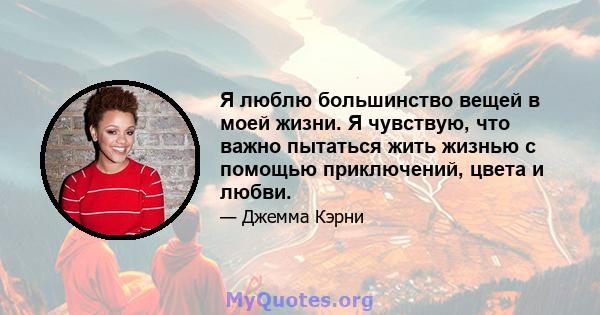 Я люблю большинство вещей в моей жизни. Я чувствую, что важно пытаться жить жизнью с помощью приключений, цвета и любви.