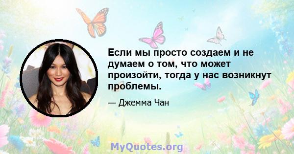 Если мы просто создаем и не думаем о том, что может произойти, тогда у нас возникнут проблемы.