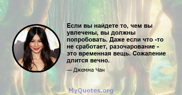 Если вы найдете то, чем вы увлечены, вы должны попробовать. Даже если что -то не сработает, разочарование - это временная вещь. Сожаление длится вечно.