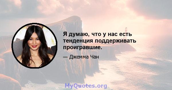 Я думаю, что у нас есть тенденция поддерживать проигравшие.