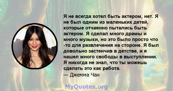 Я не всегда хотел быть актером, нет. Я не был одним из маленьких детей, которые отчаянно пытались быть актером. Я сделал много драмы и много музыки, но это было просто что -то для развлечения на стороне. Я был довольно