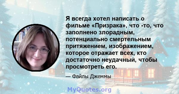 Я всегда хотел написать о фильме «Призрака», что -то, что заполнено злорадным, потенциально смертельным притяжением, изображением, которое отражает всех, кто достаточно неудачный, чтобы просмотреть его.