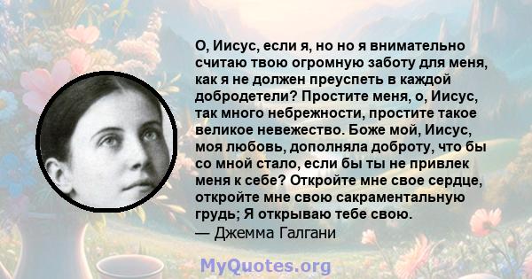 О, Иисус, если я, но но я внимательно считаю твою огромную заботу для меня, как я не должен преуспеть в каждой добродетели? Простите меня, о, Иисус, так много небрежности, простите такое великое невежество. Боже мой,