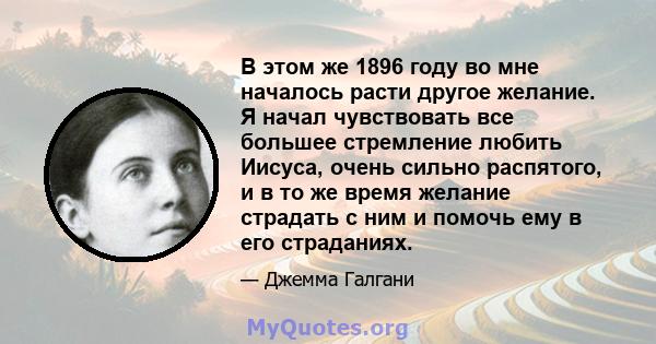 В этом же 1896 году во мне началось расти другое желание. Я начал чувствовать все большее стремление любить Иисуса, очень сильно распятого, и в то же время желание страдать с ним и помочь ему в его страданиях.