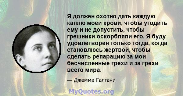 Я должен охотно дать каждую каплю моей крови, чтобы угодить ему и не допустить, чтобы грешники оскорбляли его. Я буду удовлетворен только тогда, когда становлюсь жертвой, чтобы сделать репарацию за мои бесчисленные