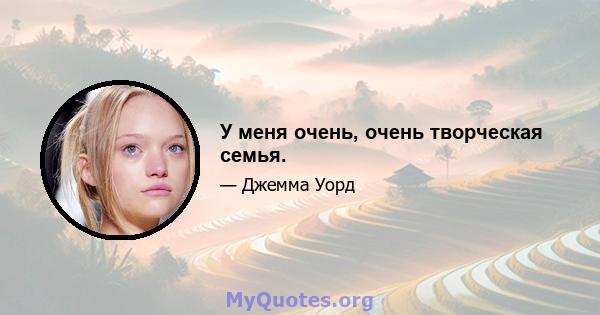 У меня очень, очень творческая семья.