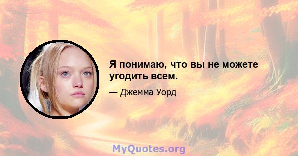 Я понимаю, что вы не можете угодить всем.