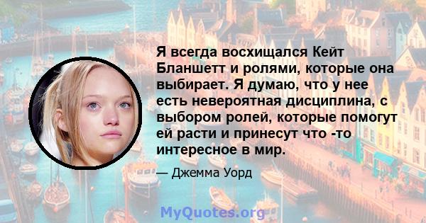 Я всегда восхищался Кейт Бланшетт и ролями, которые она выбирает. Я думаю, что у нее есть невероятная дисциплина, с выбором ролей, которые помогут ей расти и принесут что -то интересное в мир.