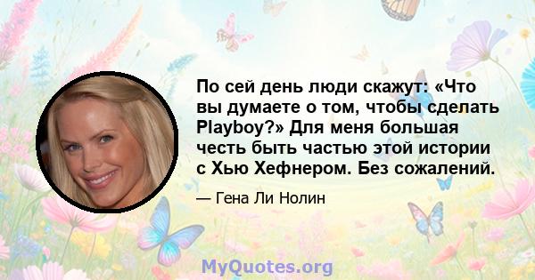 По сей день люди скажут: «Что вы думаете о том, чтобы сделать Playboy?» Для меня большая честь быть частью этой истории с Хью Хефнером. Без сожалений.