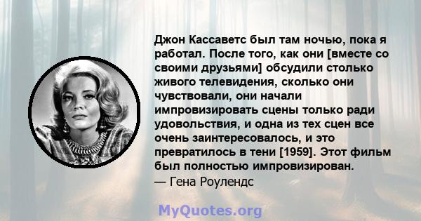 Джон Кассаветс был там ночью, пока я работал. После того, как они [вместе со своими друзьями] обсудили столько живого телевидения, сколько они чувствовали, они начали импровизировать сцены только ради удовольствия, и