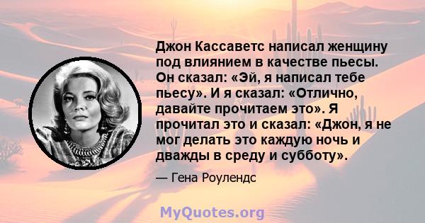 Джон Кассаветс написал женщину под влиянием в качестве пьесы. Он сказал: «Эй, я написал тебе пьесу». И я сказал: «Отлично, давайте прочитаем это». Я прочитал это и сказал: «Джон, я не мог делать это каждую ночь и дважды 