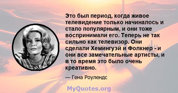 Это был период, когда живое телевидение только начиналось и стало популярным, и они тоже воспринимали его. Теперь не так сильно как телевизор. Они сделали Хемингуэй и Фолкнер - и они все замечательные артисты, и в то