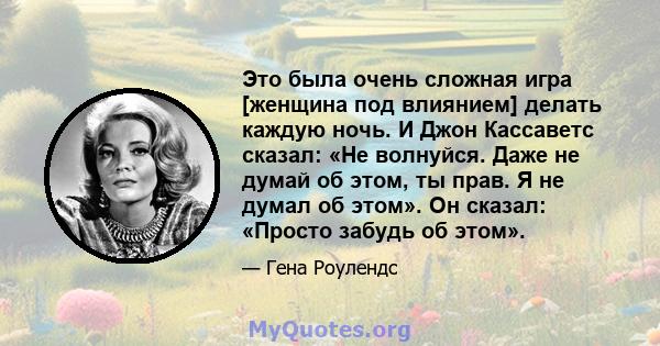 Это была очень сложная игра [женщина под влиянием] делать каждую ночь. И Джон Кассаветс сказал: «Не волнуйся. Даже не думай об этом, ты прав. Я не думал об этом». Он сказал: «Просто забудь об этом».