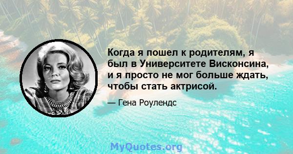 Когда я пошел к родителям, я был в Университете Висконсина, и я просто не мог больше ждать, чтобы стать актрисой.