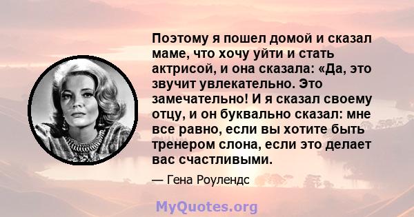 Поэтому я пошел домой и сказал маме, что хочу уйти и стать актрисой, и она сказала: «Да, это звучит увлекательно. Это замечательно! И я сказал своему отцу, и он буквально сказал: мне все равно, если вы хотите быть