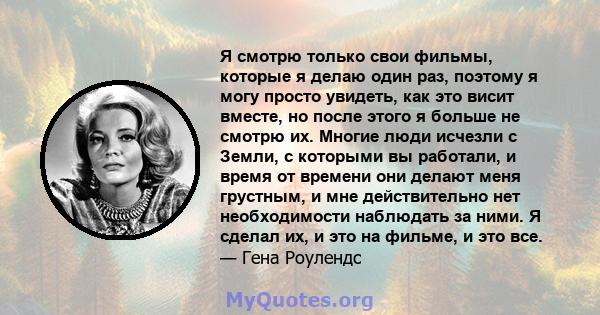 Я смотрю только свои фильмы, которые я делаю один раз, поэтому я могу просто увидеть, как это висит вместе, но после этого я больше не смотрю их. Многие люди исчезли с Земли, с которыми вы работали, и время от времени