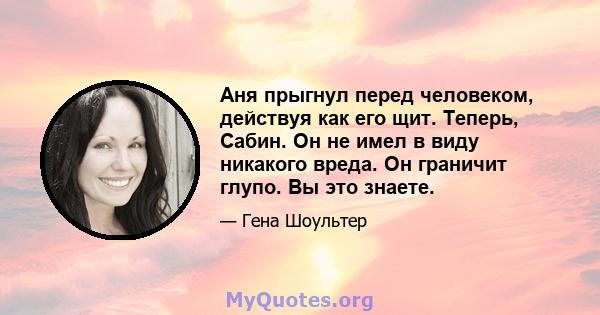 Аня прыгнул перед человеком, действуя как его щит. Теперь, Сабин. Он не имел в виду никакого вреда. Он граничит глупо. Вы это знаете.