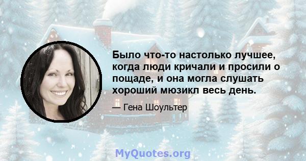 Было что-то настолько лучшее, когда люди кричали и просили о пощаде, и она могла слушать хороший мюзикл весь день.