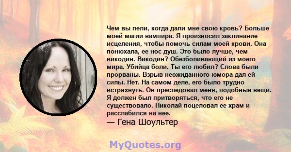 Чем вы пели, когда дали мне свою кровь? Больше моей магии вампира. Я произносил заклинание исцеления, чтобы помочь силам моей крови. Она понюхала, ее нос душ. Это было лучше, чем викодин. Викодин? Обезболивающий из