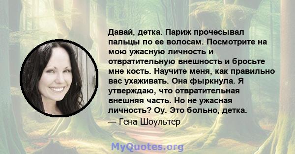 Давай, детка. Париж прочесывал пальцы по ее волосам. Посмотрите на мою ужасную личность и отвратительную внешность и бросьте мне кость. Научите меня, как правильно вас ухаживать. Она фыркнула. Я утверждаю, что