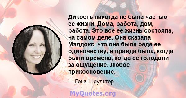 Дикость никогда не была частью ее жизни. Дома, работа, дом, работа. Это все ее жизнь состояла, на самом деле. Она сказала Мэддокс, что она была рада ее одиночеству, и правда была, когда были времена, когда ее голодали