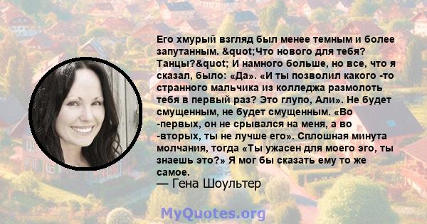 Его хмурый взгляд был менее темным и более запутанным. "Что нового для тебя? Танцы?" И намного больше, но все, что я сказал, было: «Да». «И ты позволил какого -то странного мальчика из колледжа размолоть тебя