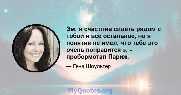 Эм, я счастлив сидеть рядом с тобой и все остальное, но я понятия не имел, что тебе это очень понравится », - пробормотал Париж.