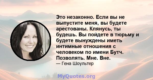 Это незаконно. Если вы не выпустите меня, вы будете арестованы. Клянусь, ты будешь. Вы пойдете в тюрьму и будете вынуждены иметь интимные отношения с человеком по имени Бутч. Позволять. Мне. Вне.