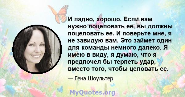 И ладно, хорошо. Если вам нужно поцеловать ее, вы должны поцеловать ее. И поверьте мне, я не завидую вам. Это займет один для команды немного далеко. Я имею в виду, я думаю, что я предпочел бы терпеть удар, вместо того, 